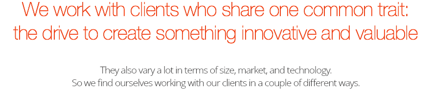 We work with clients who share one common trait:  the drive to create something innovative and valuable They also vary a lot in terms of size, market, and technology.  So we find ourselves working with our clients in a couple of different ways.